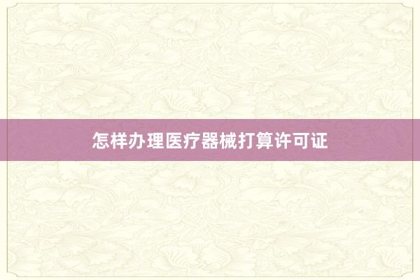 怎样办理医疗器械打算许可证
