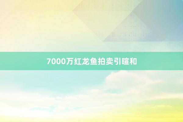 7000万红龙鱼拍卖引暄和